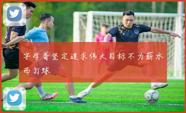 字母哥坚定追求伟大目标不为薪水而打球