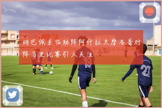 姆巴佩亲临助阵阿什拉夫摩洛哥对阵马里比赛引人关注