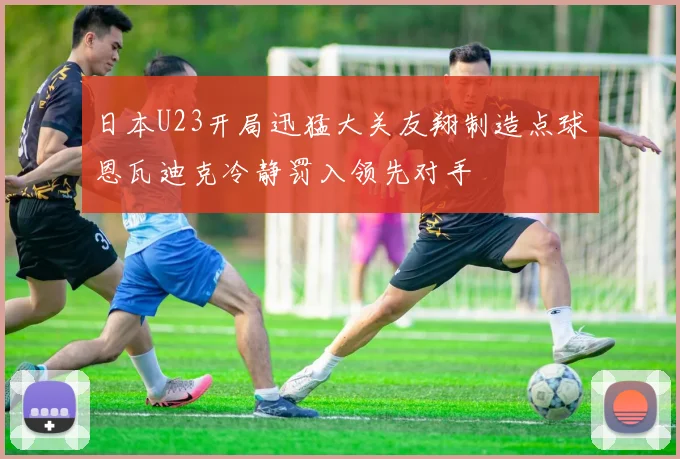 日本U23开局迅猛大关友翔制造点球恩瓦迪克冷静罚入领先对手