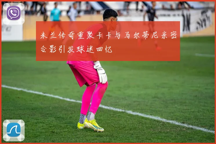 米兰传奇重聚卡卡与马尔蒂尼亲密合影引发球迷回忆