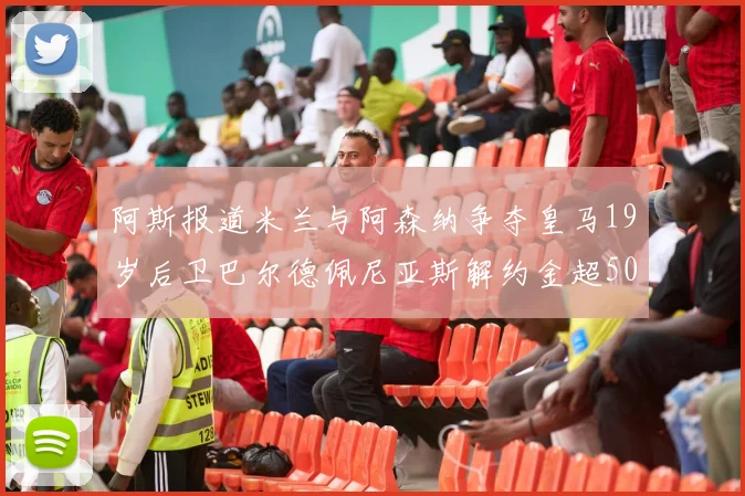 阿斯报道米兰与阿森纳争夺皇马19岁后卫巴尔德佩尼亚斯解约金超5000万