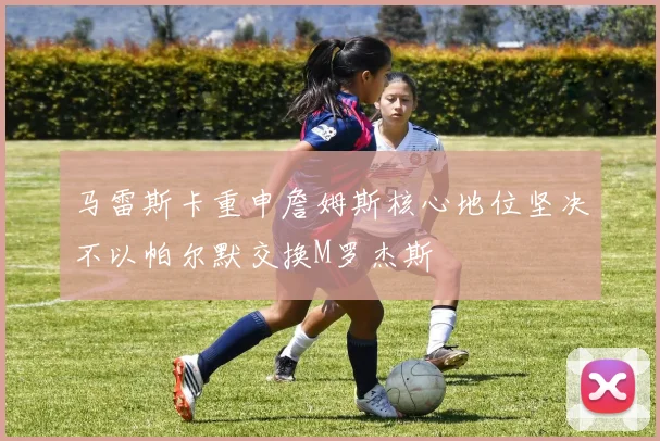 马雷斯卡重申詹姆斯核心地位坚决不以帕尔默交换M罗杰斯