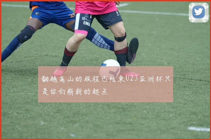 翻越高山的旅程已结束U23亚洲杯只是你们崭新的起点