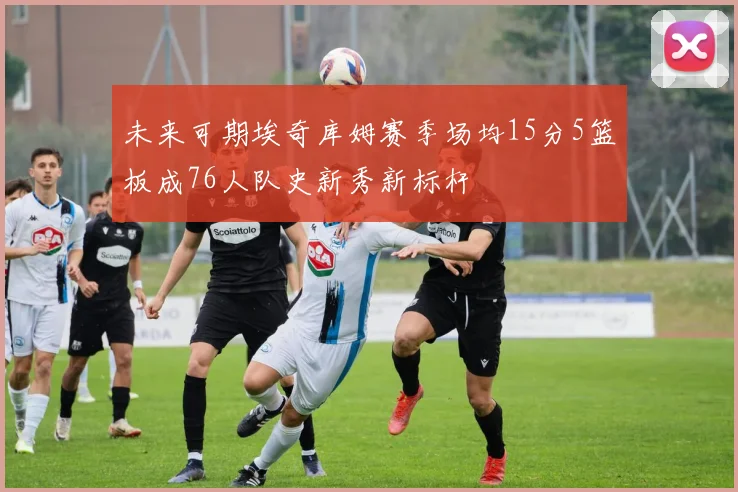 未来可期埃奇库姆赛季场均15分5篮板成76人队史新秀新标杆