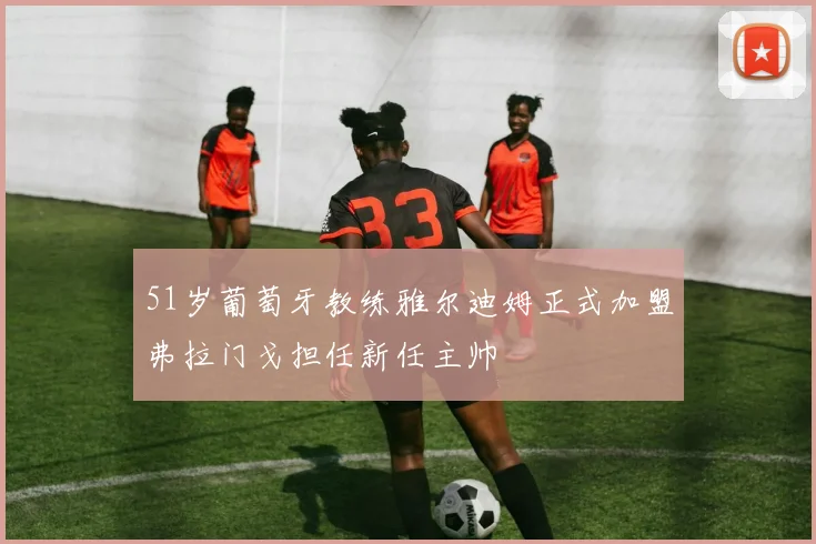51岁葡萄牙教练雅尔迪姆正式加盟弗拉门戈担任新任主帅