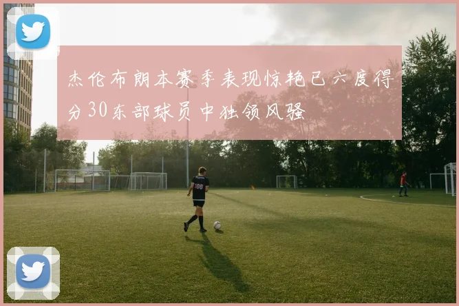 杰伦布朗本赛季表现惊艳已六度得分30东部球员中独领风骚