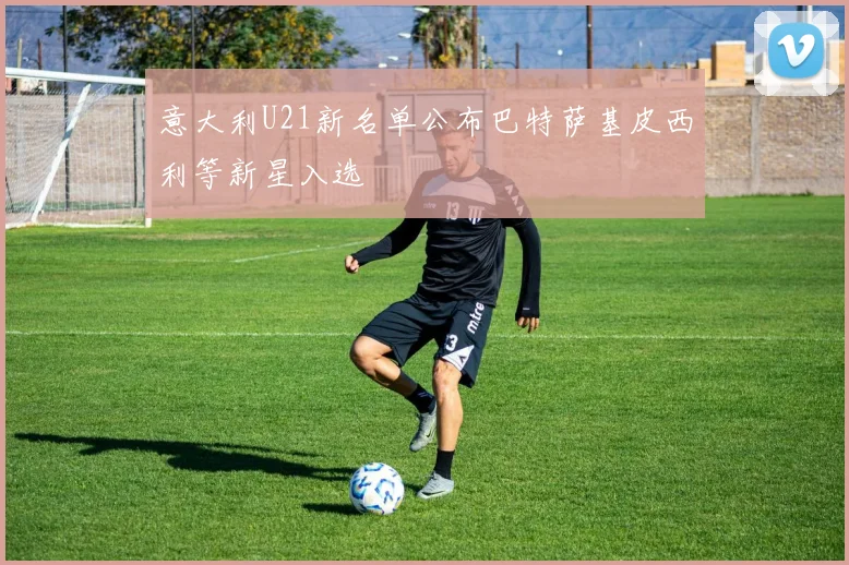 意大利U21新名单公布巴特萨基皮西利等新星入选