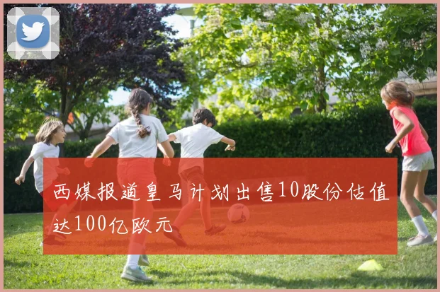 西媒报道皇马计划出售10股份估值达100亿欧元