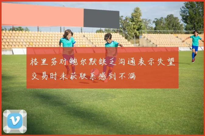 格里芬对鲍尔默缺乏沟通表示失望交易时未获联系感到不满