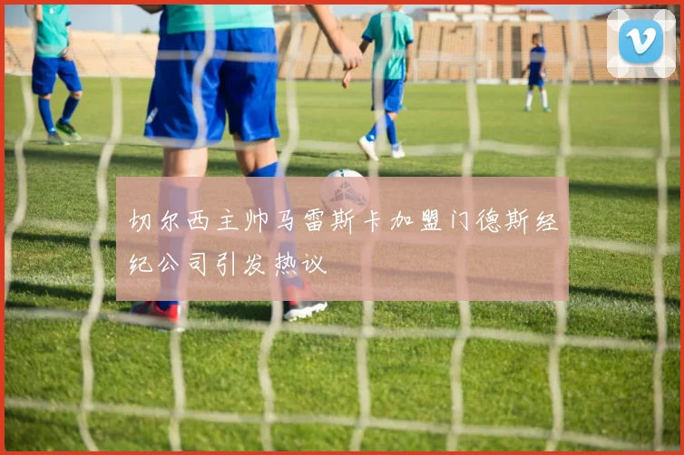 切尔西主帅马雷斯卡加盟门德斯经纪公司引发热议