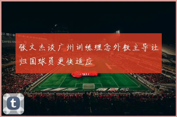 张文杰谈广州训练理念外教主导让归国球员更快适应