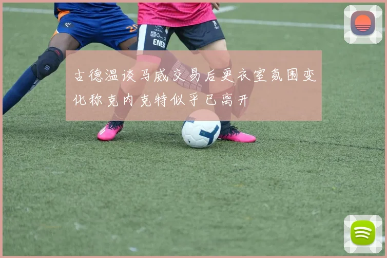 古德温谈马威交易后更衣室氛围变化称克内克特似乎已离开