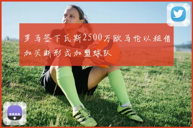 罗马签下瓦斯2500万欧马伦以租借加买断形式加盟球队