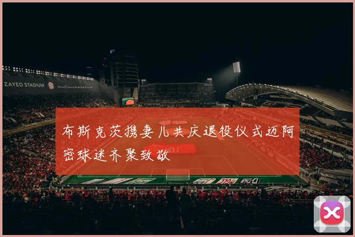 布斯克茨携妻儿共庆退役仪式迈阿密球迷齐聚致敬