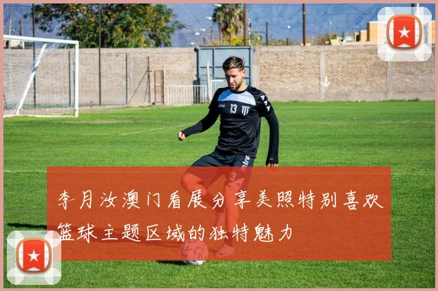 李月汝澳门看展分享美照特别喜欢篮球主题区域的独特魅力