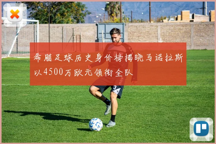 希腊足球历史身价榜揭晓马诺拉斯以4500万欧元领衔全队