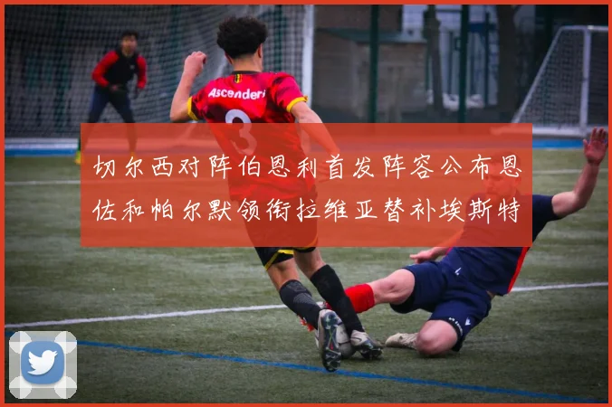 切尔西对阵伯恩利首发阵容公布恩佐和帕尔默领衔拉维亚替补埃斯特旺因伤缺席