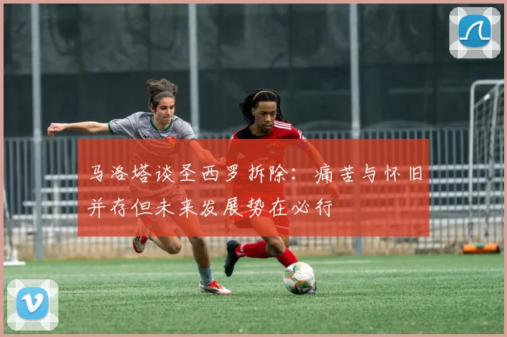 马洛塔谈圣西罗拆除：痛苦与怀旧并存但未来发展势在必行