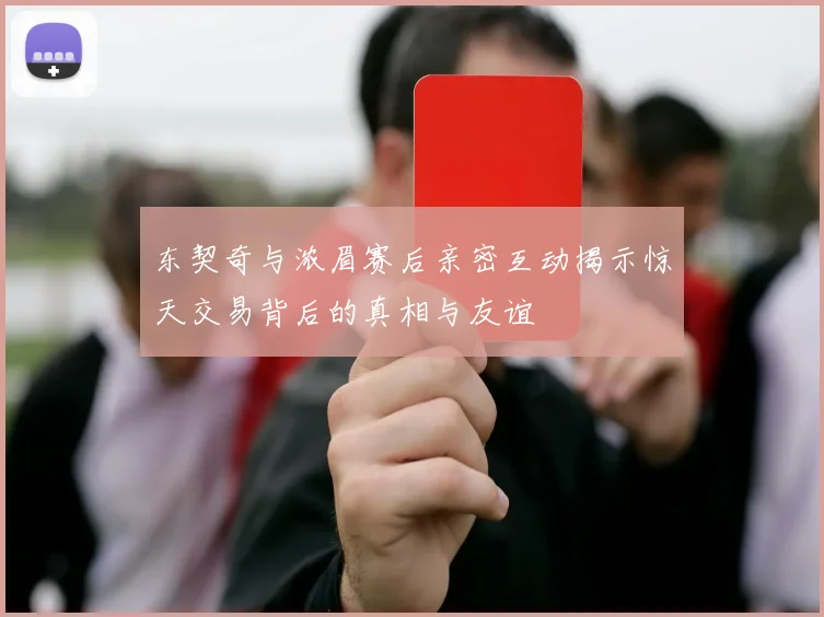 东契奇与浓眉赛后亲密互动揭示惊天交易背后的真相与友谊