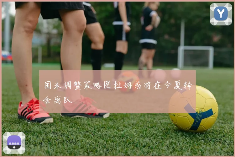 国米调整策略图拉姆或将在今夏转会离队