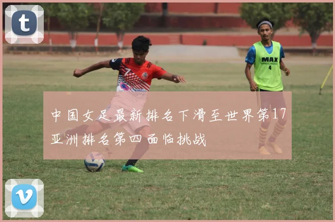 中国女足最新排名下滑至世界第17亚洲排名第四面临挑战