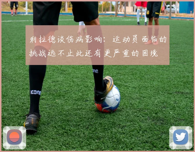 利拉德谈伤病影响：运动员面临的挑战远不止此还有更严重的困境