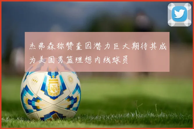 杰弗森称赞奎因潜力巨大期待其成为美国男篮理想内线球员