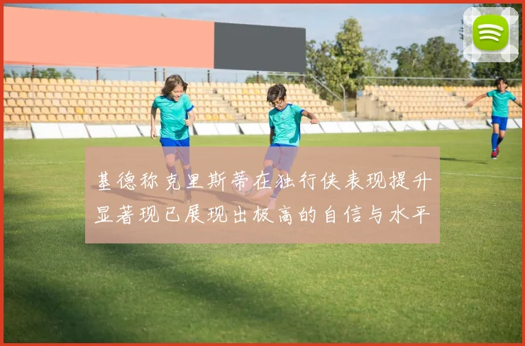 基德称克里斯蒂在独行侠表现提升显著现已展现出极高的自信与水平