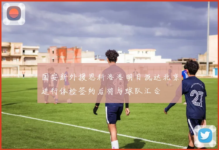 国安新外援恩科洛洛明日抵达北京进行体检签约后将与球队汇合