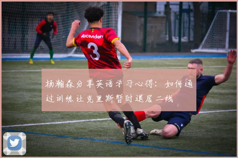 杨瀚森分享英语学习心得：如何通过训练让克里斯暂时退居二线