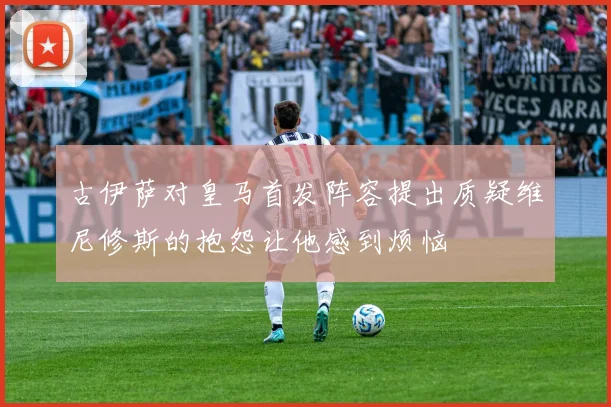 古伊萨对皇马首发阵容提出质疑维尼修斯的抱怨让他感到烦恼