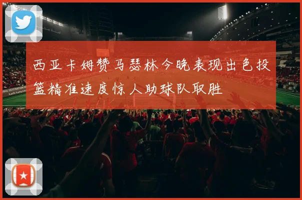 西亚卡姆赞马瑟林今晚表现出色投篮精准速度惊人助球队取胜