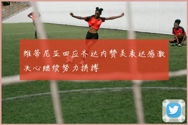 维蒂尼亚回应齐达内赞美表达感激决心继续努力拼搏