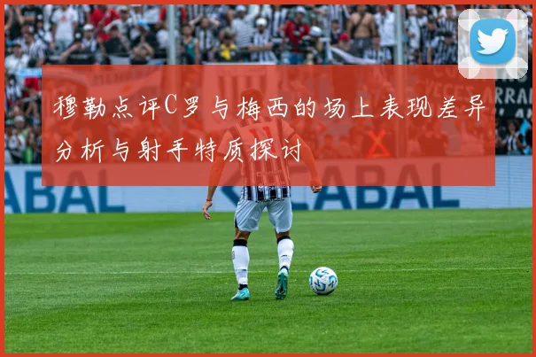 穆勒点评C罗与梅西的场上表现差异分析与射手特质探讨