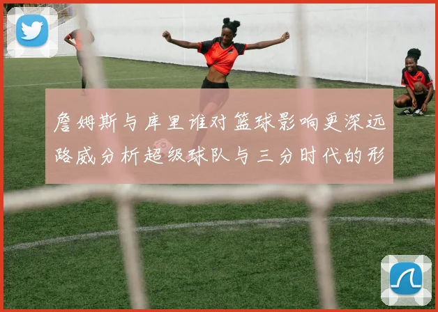 詹姆斯与库里谁对篮球影响更深远路威分析超级球队与三分时代的形成