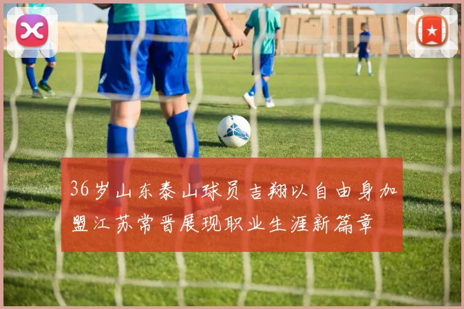 36岁山东泰山球员吉翔以自由身加盟江苏常晋展现职业生涯新篇章